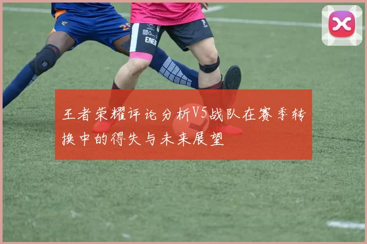 王者荣耀评论分析V5战队在赛季转换中的得失与未来展望