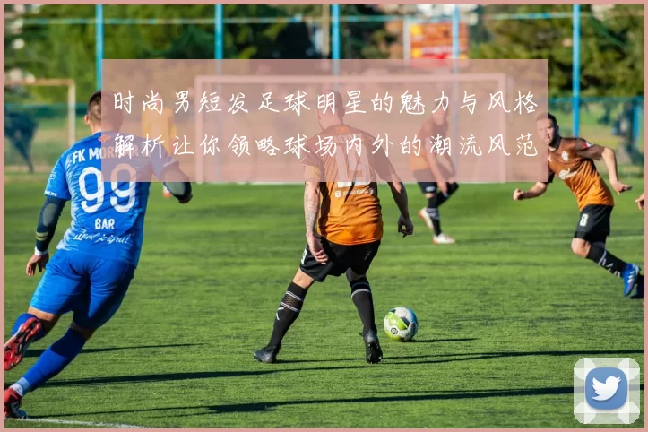 时尚男短发足球明星的魅力与风格解析让你领略球场内外的潮流风范