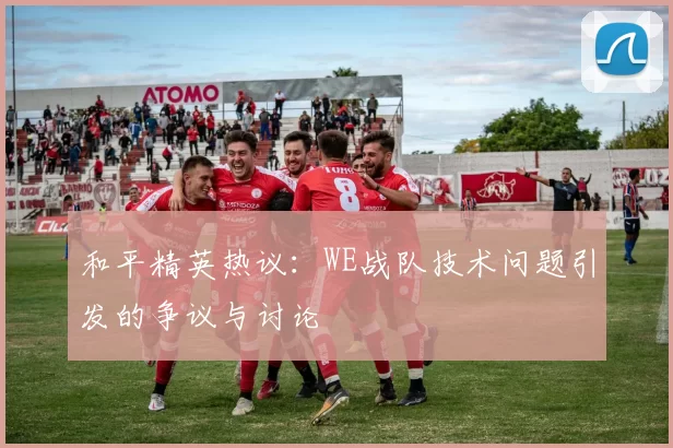 和平精英热议：WE战队技术问题引发的争议与讨论