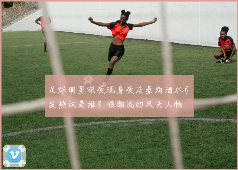 足球明星深夜现身夜店豪购酒水引发热议是谁引领潮流的风头人物
