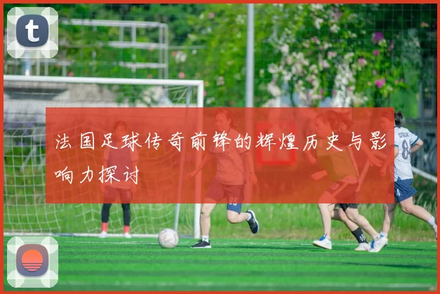 法国足球传奇前锋的辉煌历史与影响力探讨