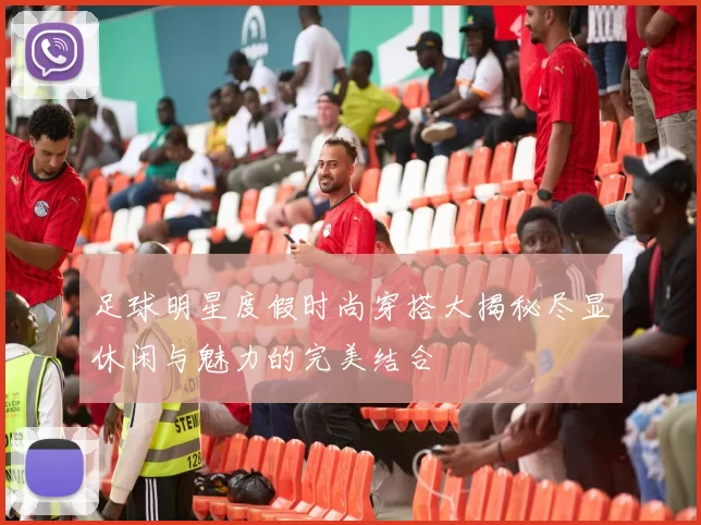 足球明星度假时尚穿搭大揭秘尽显休闲与魅力的完美结合