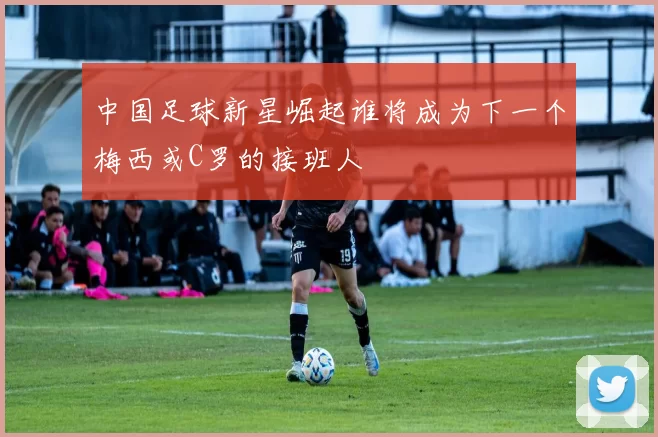 中国足球新星崛起谁将成为下一个梅西或C罗的接班人