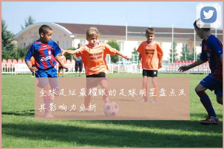 全球足坛最耀眼的足球明星盘点及其影响力分析