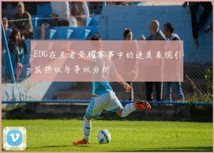 EDG在王者荣耀赛事中的速度表现引发热议与争议分析