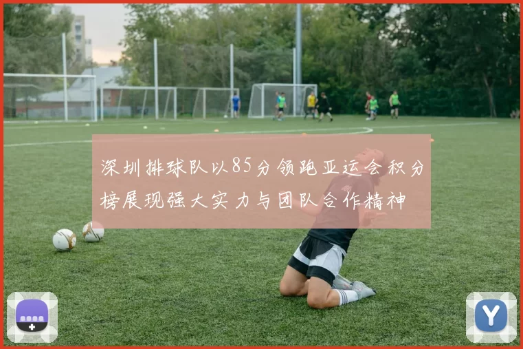 深圳排球队以85分领跑亚运会积分榜展现强大实力与团队合作精神