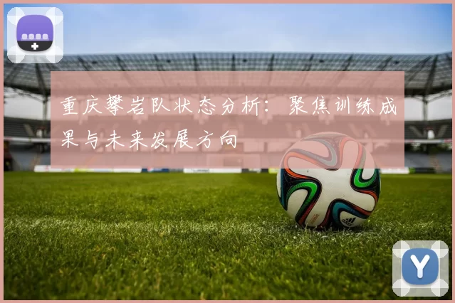 重庆攀岩队状态分析：聚焦训练成果与未来发展方向