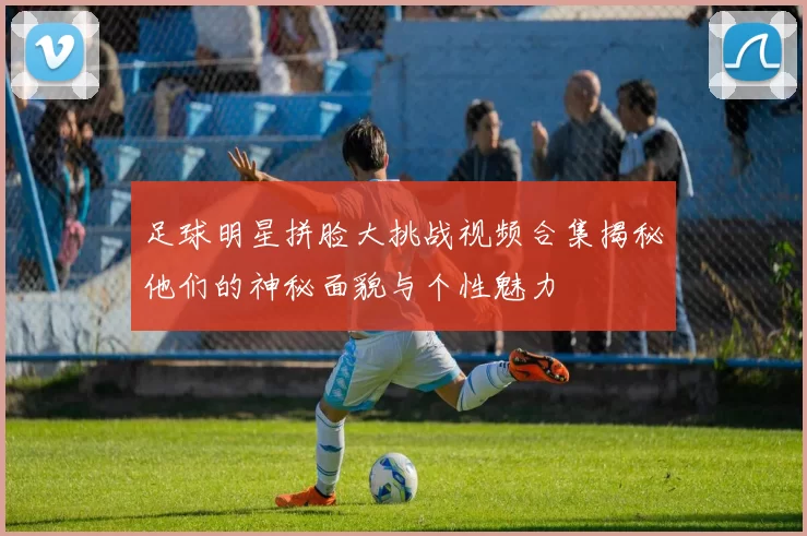 足球明星拼脸大挑战视频合集揭秘他们的神秘面貌与个性魅力