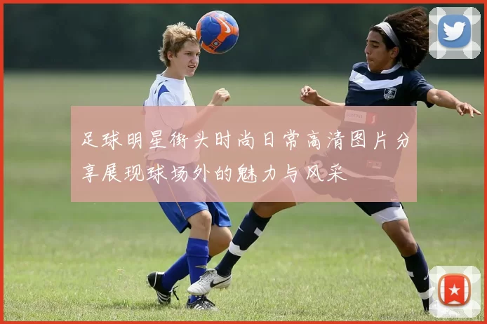 足球明星街头时尚日常高清图片分享展现球场外的魅力与风采