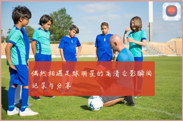 偶然相遇足球明星的高清合影瞬间记录与分享