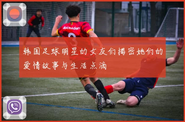 韩国足球明星的女友们揭密她们的爱情故事与生活点滴