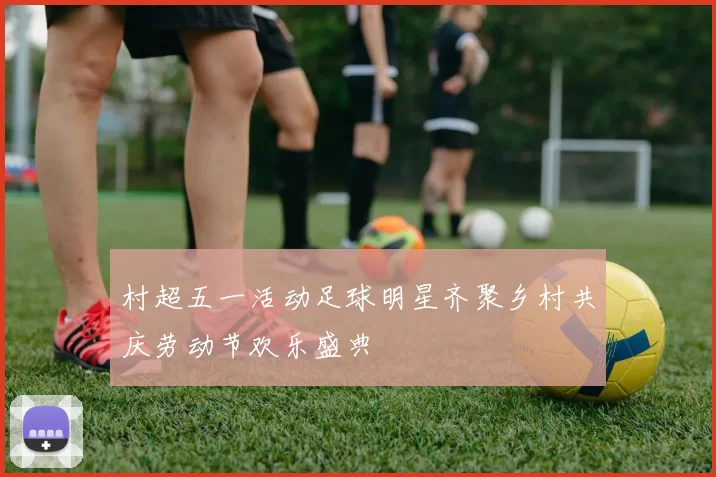 村超五一活动足球明星齐聚乡村共庆劳动节欢乐盛典
