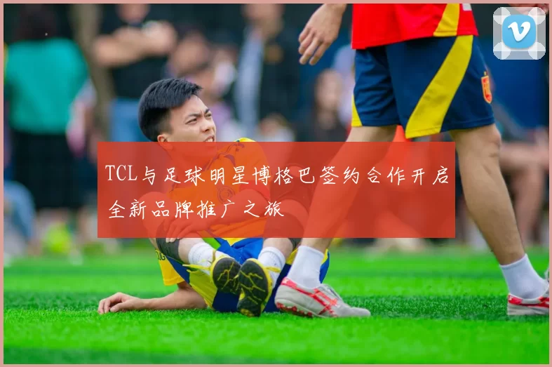 TCL与足球明星博格巴签约合作开启全新品牌推广之旅