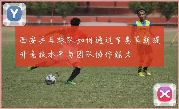 西安乒乓球队如何通过节奏革新提升竞技水平与团队协作能力