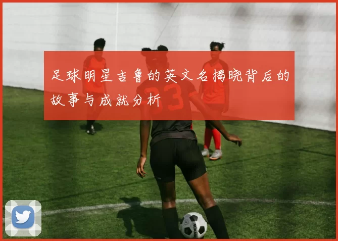 足球明星吉鲁的英文名揭晓背后的故事与成就分析