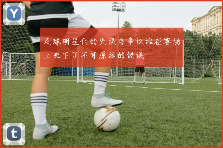 足球明星们的失误与争议谁在赛场上犯下了不可原谅的错误
