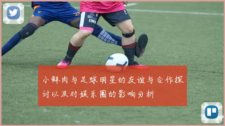 小鲜肉与足球明星的友谊与合作探讨以及对娱乐圈的影响分析
