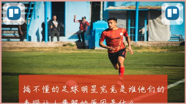 搞不懂的足球明星究竟是谁他们的表现让人费解的原因是什么