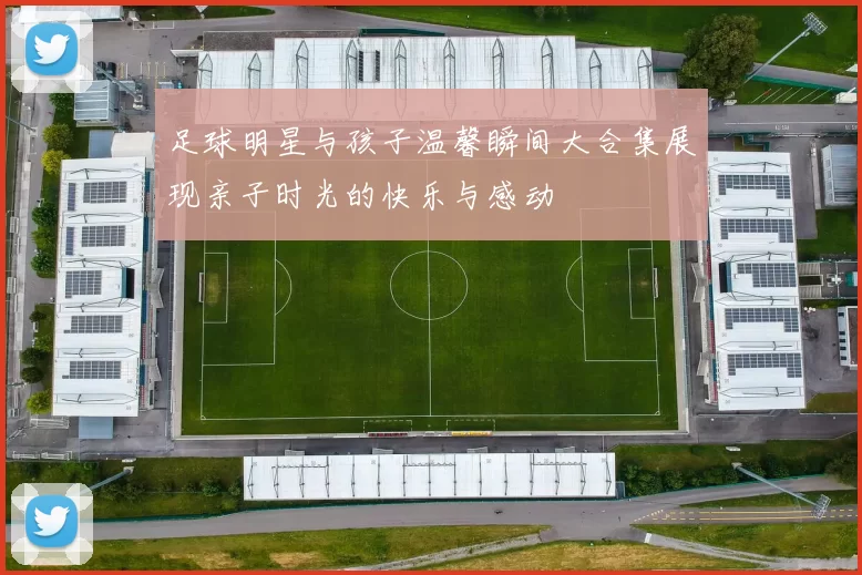 足球明星与孩子温馨瞬间大合集展现亲子时光的快乐与感动