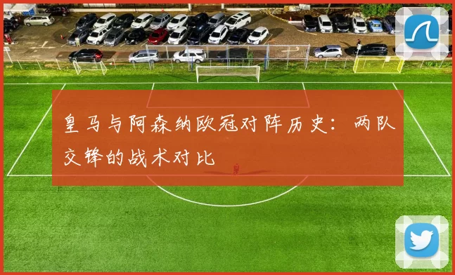 皇马与阿森纳欧冠对阵历史：两队交锋的战术对比