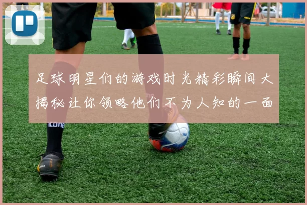 足球明星们的游戏时光精彩瞬间大揭秘让你领略他们不为人知的一面