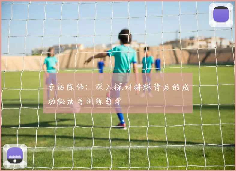 专访陈伟：深入探讨排球背后的成功秘诀与训练哲学