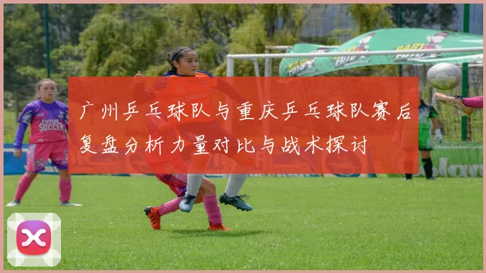 广州乒乓球队与重庆乒乓球队赛后复盘分析力量对比与战术探讨