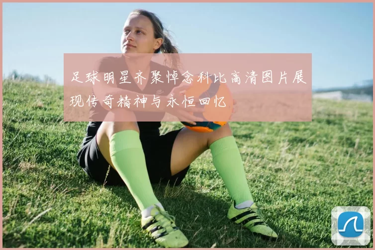 足球明星齐聚悼念科比高清图片展现传奇精神与永恒回忆