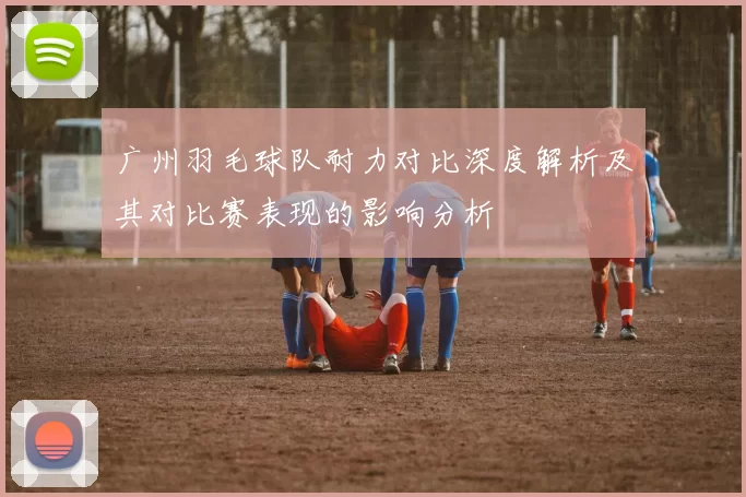 广州羽毛球队耐力对比深度解析及其对比赛表现的影响分析