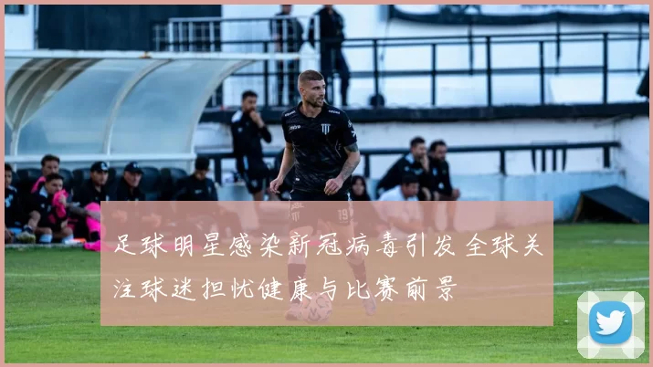 足球明星感染新冠病毒引发全球关注球迷担忧健康与比赛前景