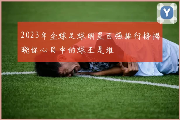 2023年全球足球明星百强排行榜揭晓你心目中的球王是谁