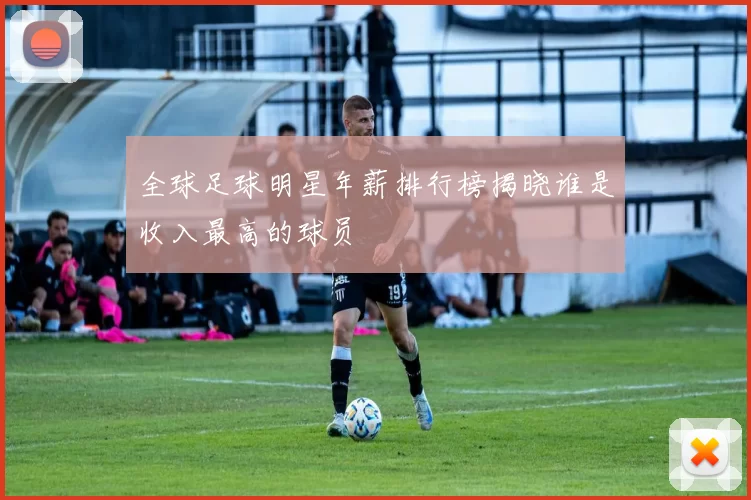 全球足球明星年薪排行榜揭晓谁是收入最高的球员
