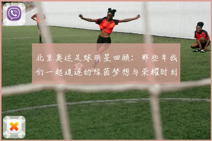 北京奥运足球明星回顾：那些年我们一起追逐的绿茵梦想与荣耀时刻