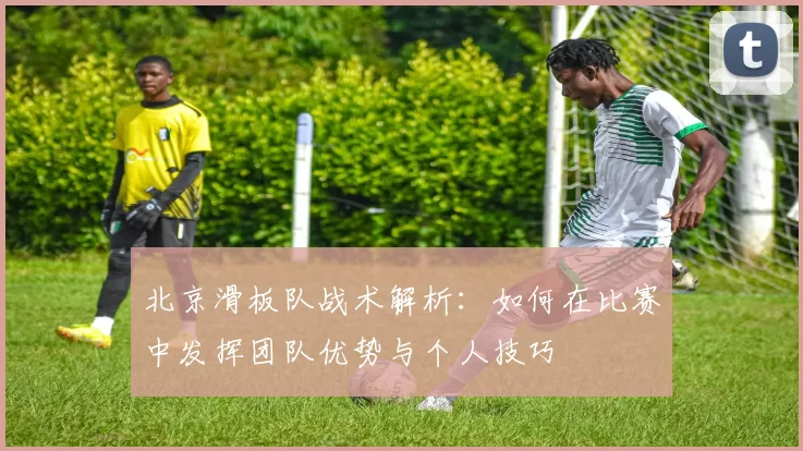 北京滑板队战术解析：如何在比赛中发挥团队优势与个人技巧