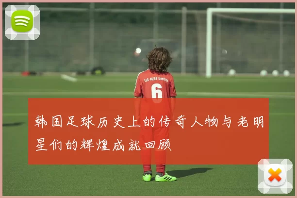 韩国足球历史上的传奇人物与老明星们的辉煌成就回顾