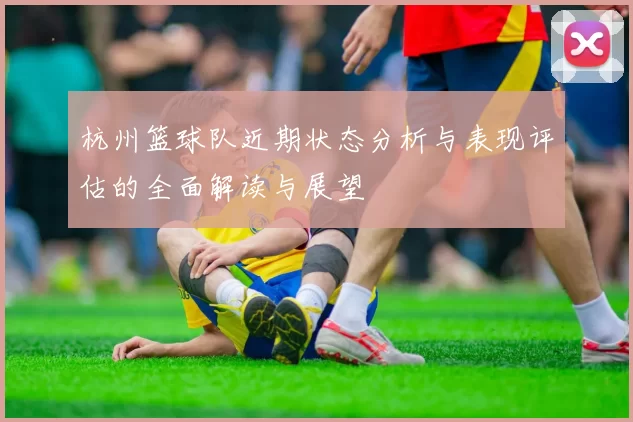 杭州篮球队近期状态分析与表现评估的全面解读与展望