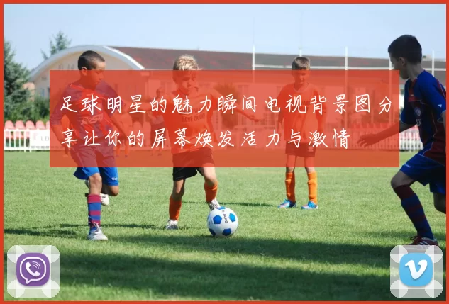 足球明星的魅力瞬间电视背景图分享让你的屏幕焕发活力与激情
