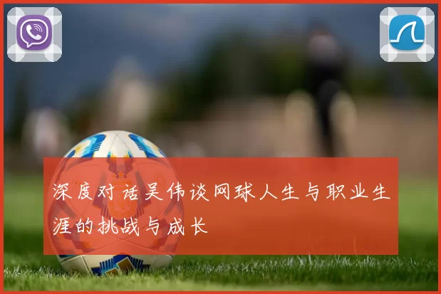 深度对话吴伟谈网球人生与职业生涯的挑战与成长