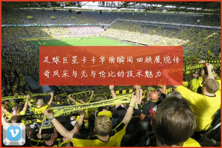 足球巨星卡卡华丽瞬间回顾展现传奇风采与无与伦比的技术魅力