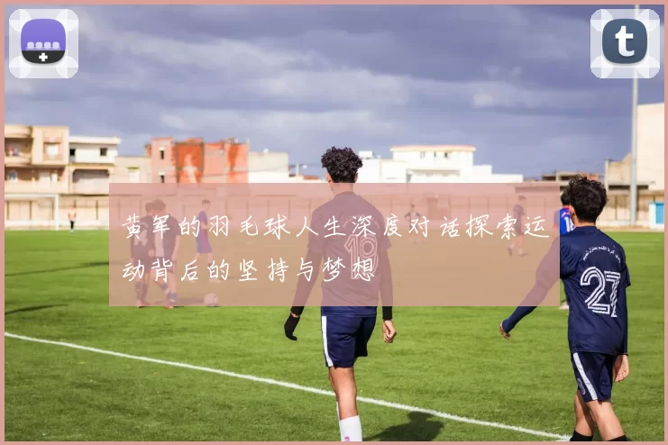 黄军的羽毛球人生深度对话探索运动背后的坚持与梦想