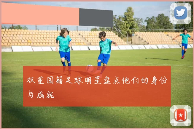 双重国籍足球明星盘点他们的身份与成就