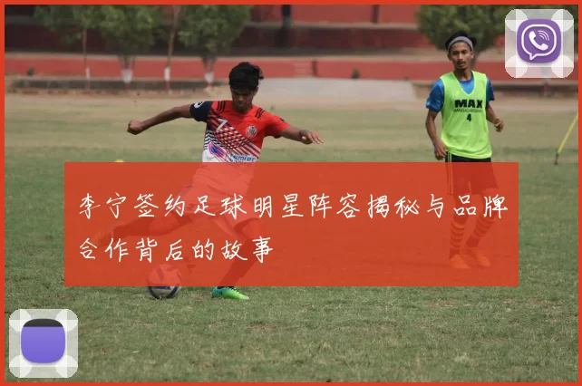 李宁签约足球明星阵容揭秘与品牌合作背后的故事