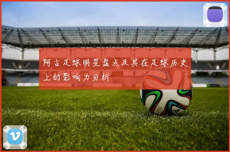 阿古足球明星盘点及其在足球历史上的影响力分析