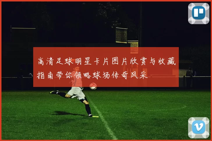 高清足球明星卡片图片欣赏与收藏指南带你领略球场传奇风采