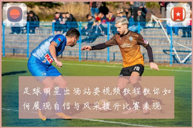 足球明星出场站姿视频教程教你如何展现自信与风采提升比赛表现