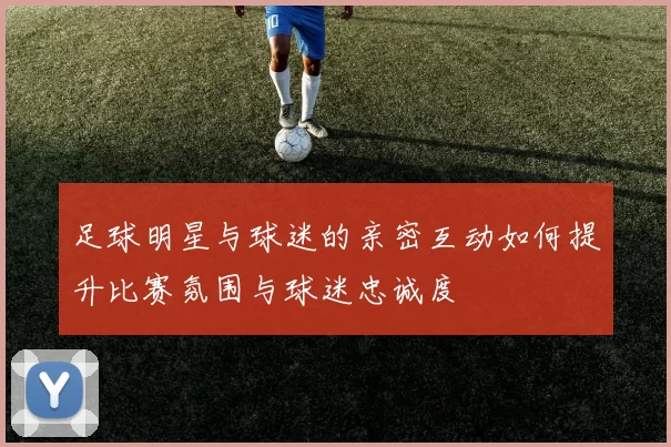 足球明星与球迷的亲密互动如何提升比赛氛围与球迷忠诚度