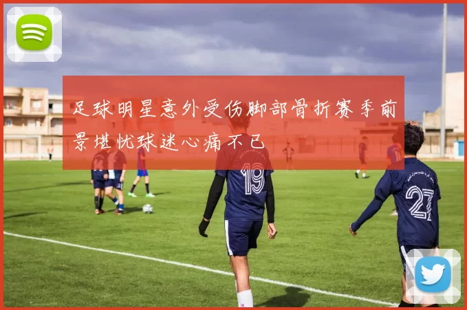 足球明星意外受伤脚部骨折赛季前景堪忧球迷心痛不已