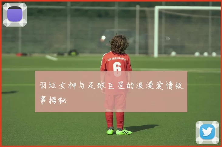 羽坛女神与足球巨星的浪漫爱情故事揭秘