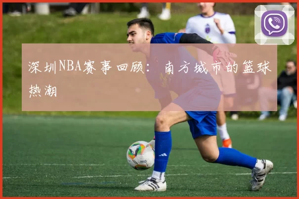 深圳NBA赛事回顾：南方城市的篮球热潮
