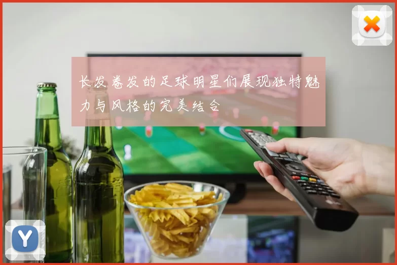 长发卷发的足球明星们展现独特魅力与风格的完美结合